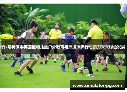 乔·哈特携手英国推动儿童户外教育与环境保护行动助力未来绿色发展