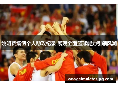 姚明赛场创个人助攻纪录 展现全面篮球能力引领风潮