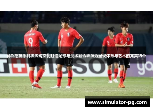 孙兴慜携手韩国传统文化打造足球与武术融合表演秀呈现体育与艺术的完美结合