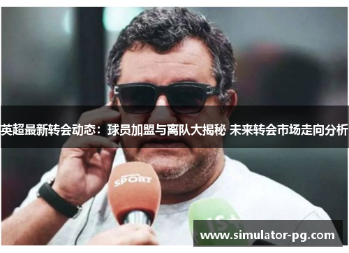 英超最新转会动态：球员加盟与离队大揭秘 未来转会市场走向分析