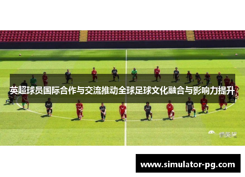 英超球员国际合作与交流推动全球足球文化融合与影响力提升