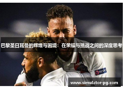 巴黎圣日耳曼的辉煌与困境：在荣耀与挑战之间的深度思考