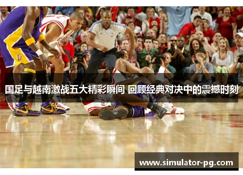 国足与越南激战五大精彩瞬间 回顾经典对决中的震撼时刻