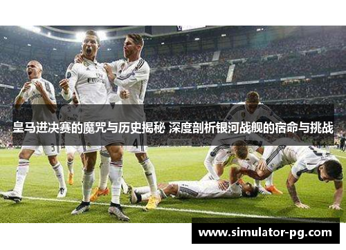皇马进决赛的魔咒与历史揭秘 深度剖析银河战舰的宿命与挑战