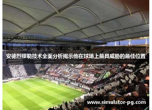 安德烈穆勒技术全面分析揭示他在球场上最具威胁的最佳位置