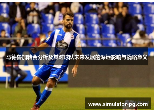 马德鲁加转会分析及其对球队未来发展的深远影响与战略意义