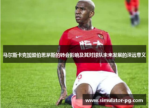 马尔斯卡克加盟伯恩茅斯的转会影响及其对球队未来发展的深远意义