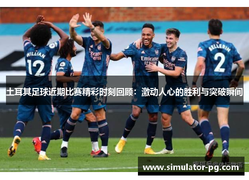 土耳其足球近期比赛精彩时刻回顾：激动人心的胜利与突破瞬间