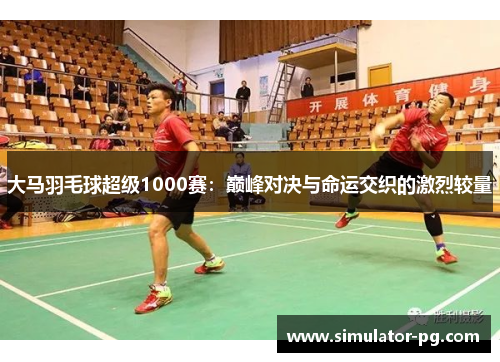大马羽毛球超级1000赛：巅峰对决与命运交织的激烈较量