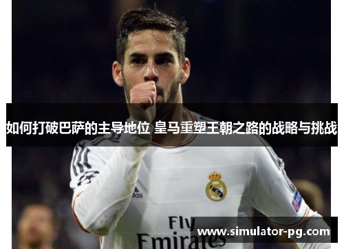如何打破巴萨的主导地位 皇马重塑王朝之路的战略与挑战