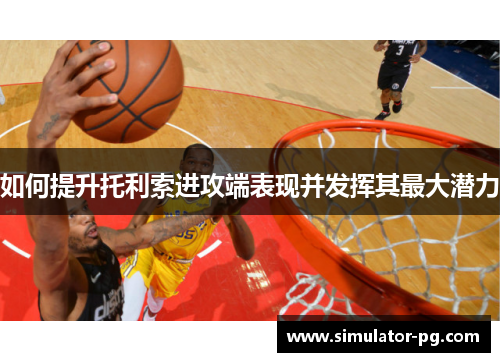 如何提升托利索进攻端表现并发挥其最大潜力