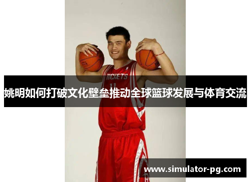 姚明如何打破文化壁垒推动全球篮球发展与体育交流