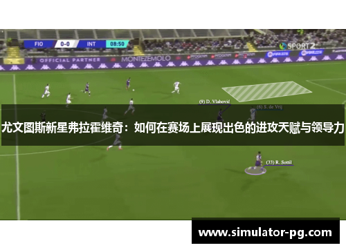 尤文图斯新星弗拉霍维奇：如何在赛场上展现出色的进攻天赋与领导力