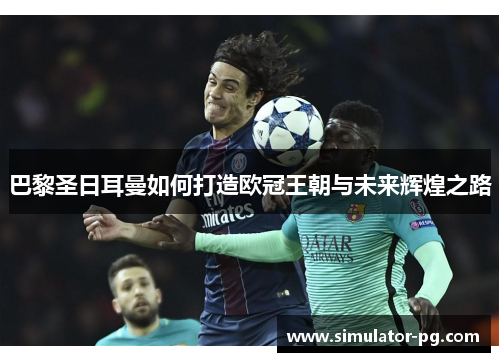 巴黎圣日耳曼如何打造欧冠王朝与未来辉煌之路