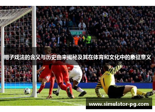 帽子戏法的含义与历史由来揭秘及其在体育和文化中的象征意义